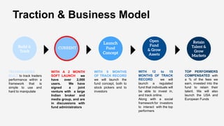 TOP PERFORMERS
COMPENSATED with
a % of the fees we
earn, invested into the
fund to retain their
talent. We will also
launch the USA and
European Funds
WITH A 2 MONTH
SOFT LAUNCH we
have over 2,000
users. We have
signed a joint
venture with a large
Indian broker and
media group, and are
in discussions with
fund administrators
WITH 12 to 15
MONTHS OF TRACK
RECORD we will
launch a regulated
fund that individuals will
be able to invest in,
and track online.
Along with a social
framework for investors
to interact with the top
performers
TECHNOLOGIES
BUILT to track traders
performance within a
framework that is
simple to use and
hard to manipulate
Traction & Business Model
WITH 9 MONTHS
OF TRACK RECORD
we will launch the
fund concept, both to
stock pickers and to
investors
 