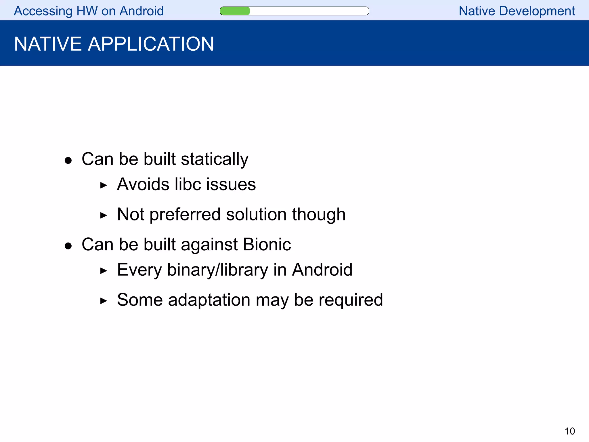 Accessing HW on Android Native Development
NATIVE APPLICATION
• Can be built statically
Avoids libc issues
Not preferred solution though
• Can be built against Bionic
Every binary/library in Android
Some adaptation may be required
10
 