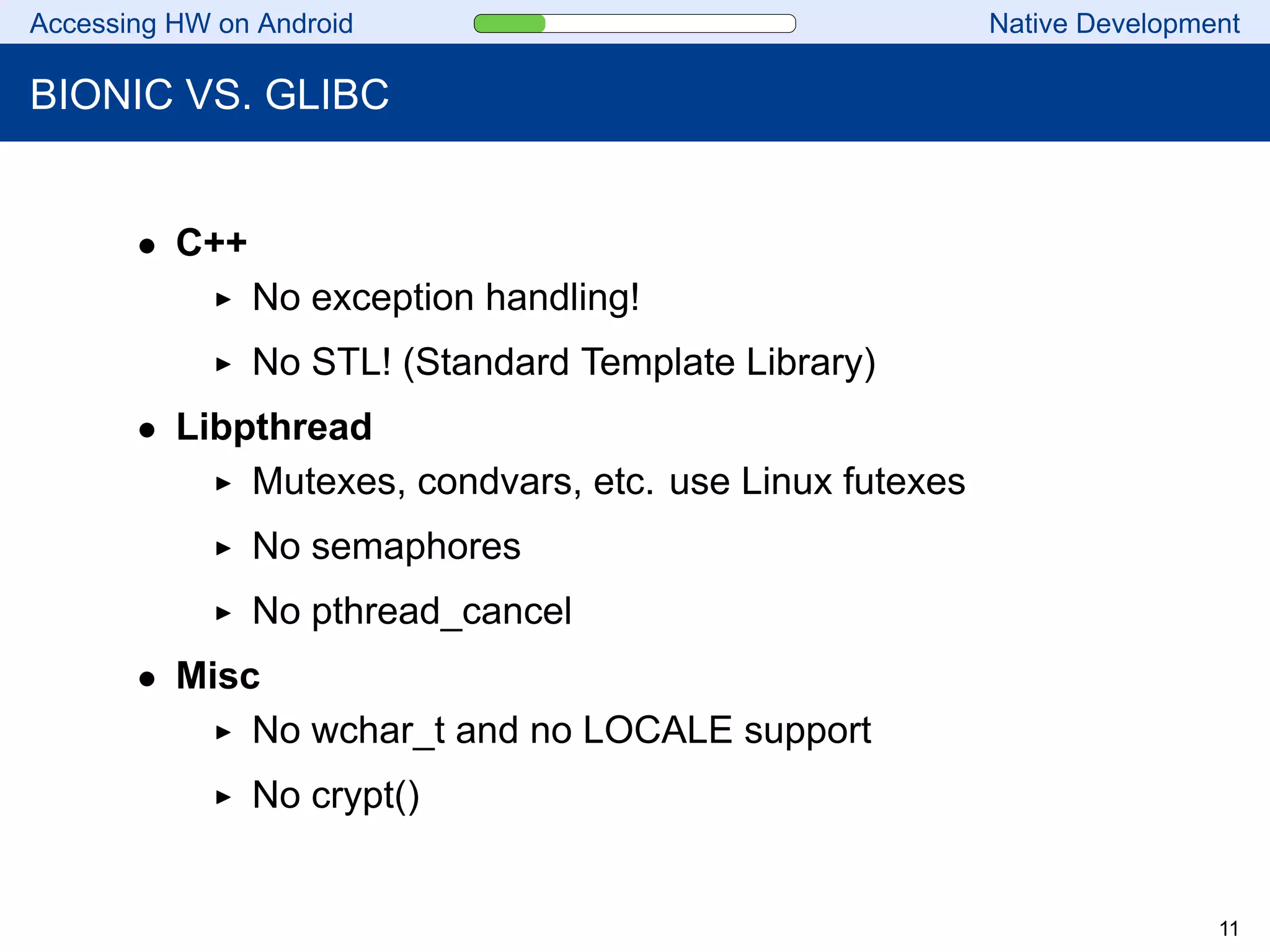 Accessing HW on Android Native Development
BIONIC VS. GLIBC
• C++
No exception handling!
No STL! (Standard Template Library)
• Libpthread
Mutexes, condvars, etc. use Linux futexes
No semaphores
No pthread_cancel
• Misc
No wchar_t and no LOCALE support
No crypt()
11
 