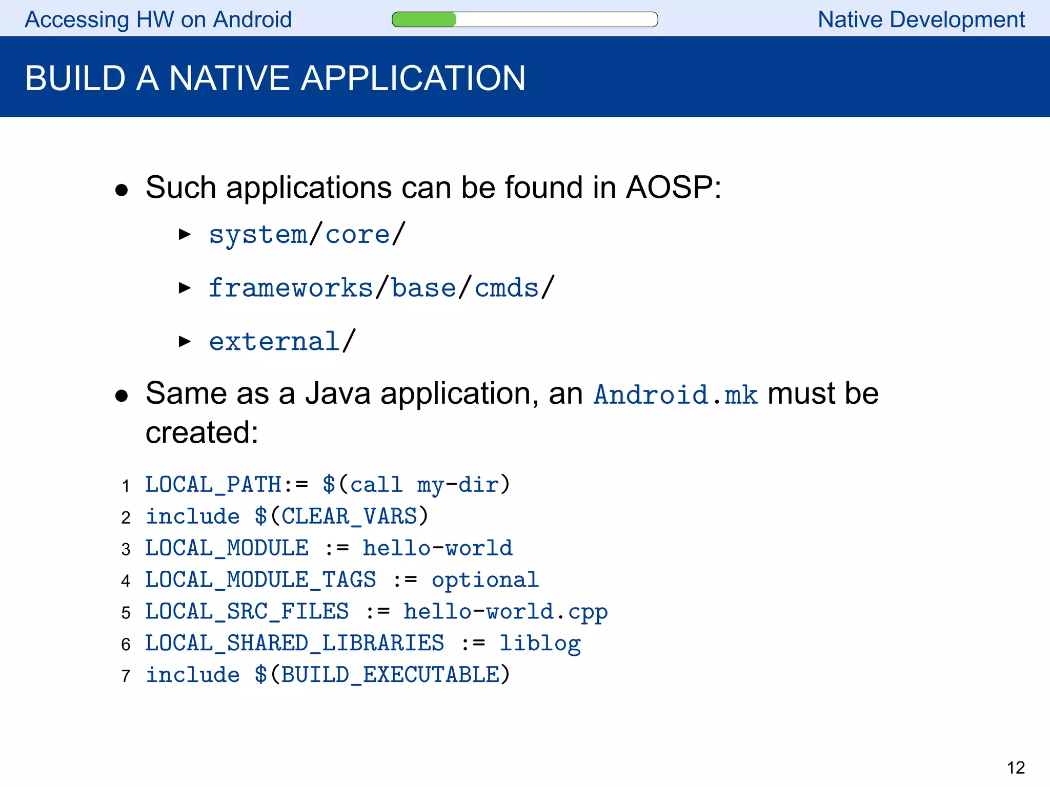 Accessing HW on Android Native Development
BUILD A NATIVE APPLICATION
• Such applications can be found in AOSP:
system/core/
frameworks/base/cmds/
external/
• Same as a Java application, an Android.mk must be
created:
1 LOCAL_PATH:= $(call my-dir)
2 include $(CLEAR_VARS)
3 LOCAL_MODULE := hello-world
4 LOCAL_MODULE_TAGS := optional
5 LOCAL_SRC_FILES := hello-world.cpp
6 LOCAL_SHARED_LIBRARIES := liblog
7 include $(BUILD_EXECUTABLE)
12
 