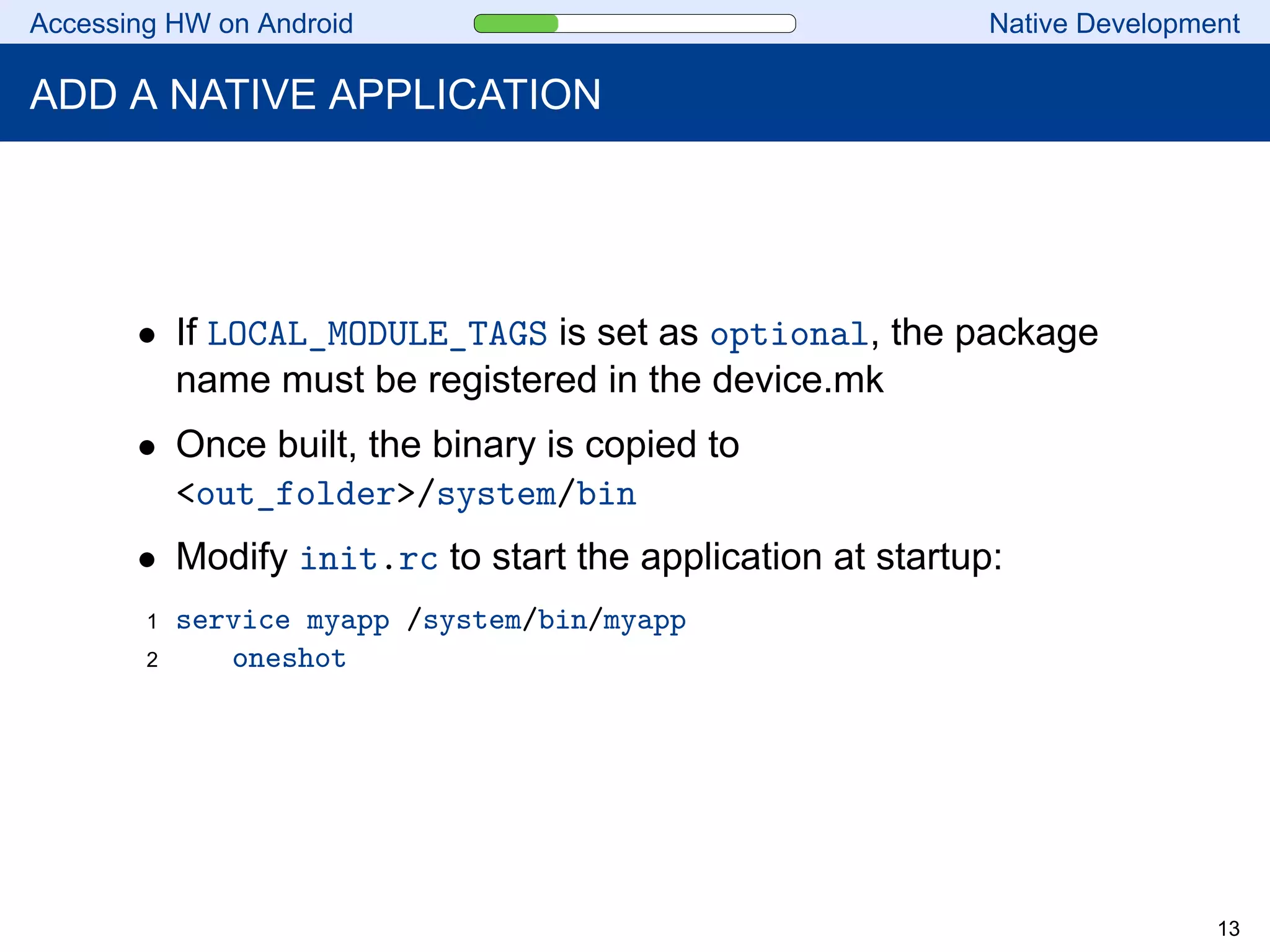 Accessing HW on Android Native Development
ADD A NATIVE APPLICATION
• If LOCAL_MODULE_TAGS is set as optional, the package
name must be registered in the device.mk
• Once built, the binary is copied to
<out_folder>/system/bin
• Modify init.rc to start the application at startup:
1 service myapp /system/bin/myapp
2 oneshot
13
 