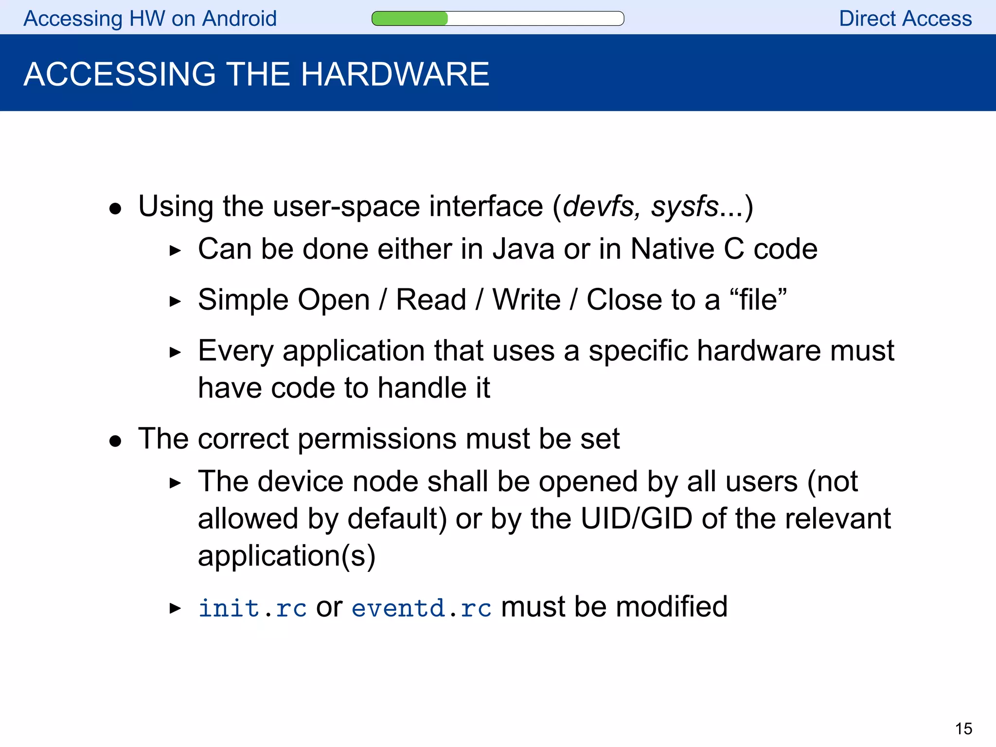 Accessing HW on Android Direct Access
ACCESSING THE HARDWARE
• Using the user-space interface (devfs, sysfs...)
Can be done either in Java or in Native C code
Simple Open / Read / Write / Close to a “file”
Every application that uses a specific hardware must
have code to handle it
• The correct permissions must be set
The device node shall be opened by all users (not
allowed by default) or by the UID/GID of the relevant
application(s)
init.rc or eventd.rc must be modified
15
 