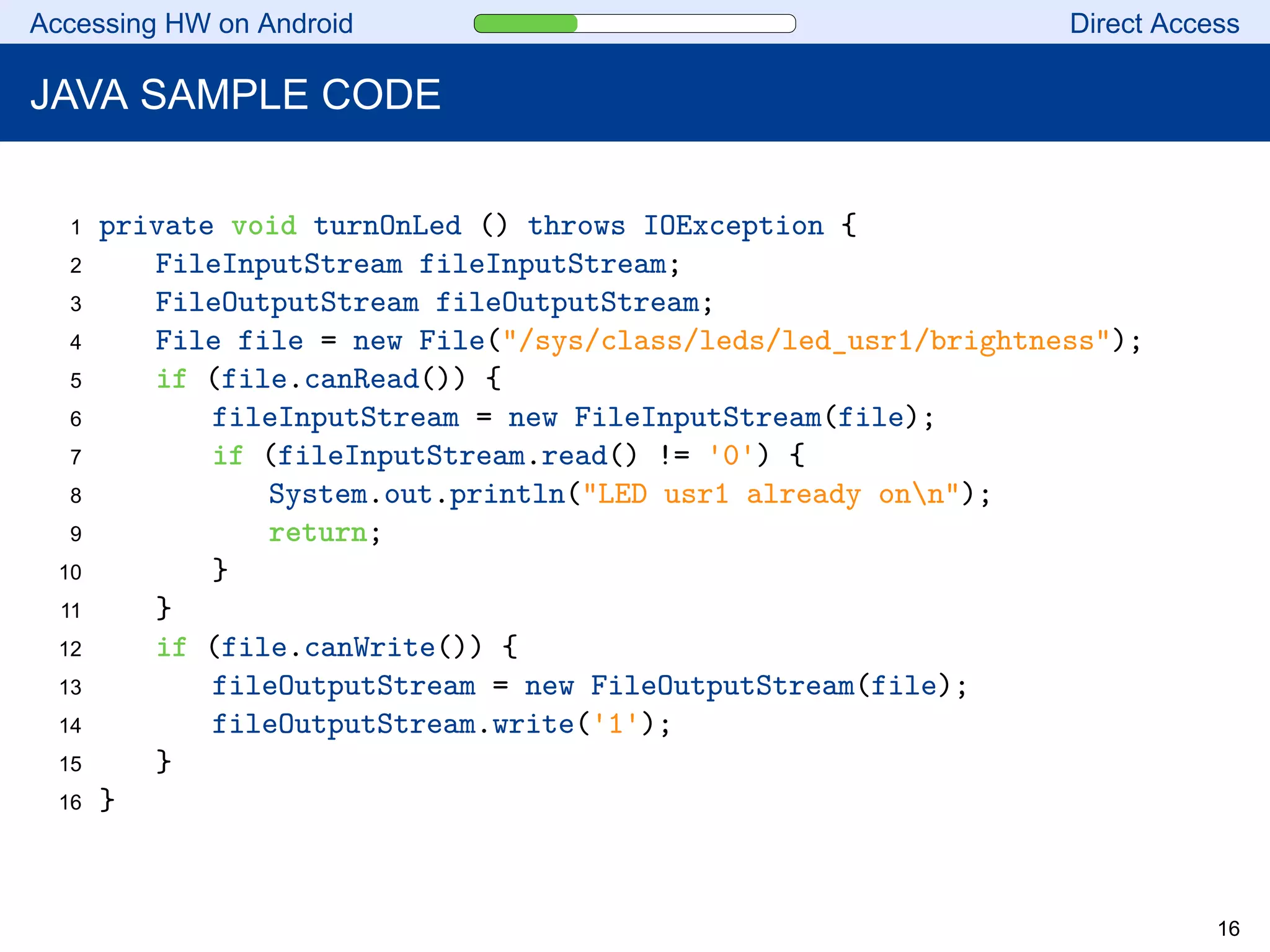 Accessing HW on Android Direct Access
JAVA SAMPLE CODE
1 private void turnOnLed () throws IOException {
2 FileInputStream fileInputStream;
3 FileOutputStream fileOutputStream;
4 File file = new File("/sys/class/leds/led_usr1/brightness");
5 if (file.canRead()) {
6 fileInputStream = new FileInputStream(file);
7 if (fileInputStream.read() != '0') {
8 System.out.println("LED usr1 already onn");
9 return;
10 }
11 }
12 if (file.canWrite()) {
13 fileOutputStream = new FileOutputStream(file);
14 fileOutputStream.write('1');
15 }
16 }
16
 