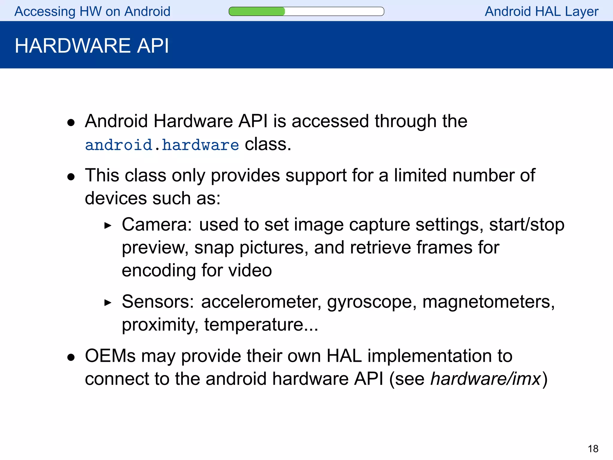 Accessing HW on Android Android HAL Layer
HARDWARE API
• Android Hardware API is accessed through the
android.hardware class.
• This class only provides support for a limited number of
devices such as:
Camera: used to set image capture settings, start/stop
preview, snap pictures, and retrieve frames for
encoding for video
Sensors: accelerometer, gyroscope, magnetometers,
proximity, temperature...
• OEMs may provide their own HAL implementation to
connect to the android hardware API (see hardware/imx)
18
 