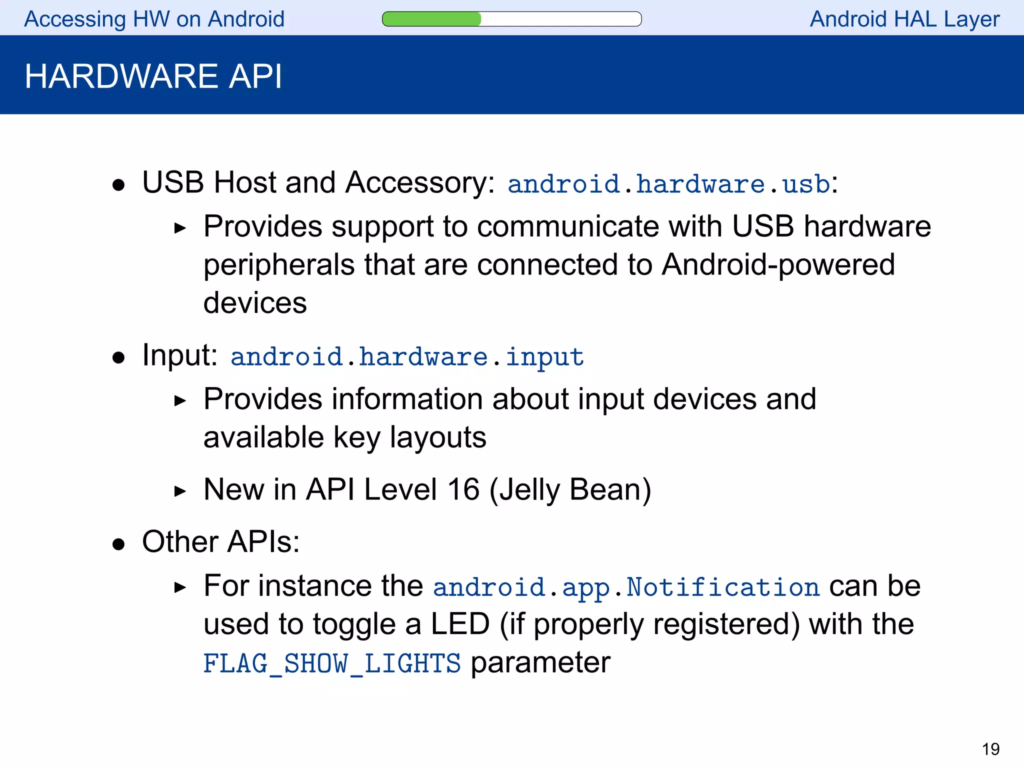 Accessing HW on Android Android HAL Layer
HARDWARE API
• USB Host and Accessory: android.hardware.usb:
Provides support to communicate with USB hardware
peripherals that are connected to Android-powered
devices
• Input: android.hardware.input
Provides information about input devices and
available key layouts
New in API Level 16 (Jelly Bean)
• Other APIs:
For instance the android.app.Notification can be
used to toggle a LED (if properly registered) with the
FLAG_SHOW_LIGHTS parameter
19
 