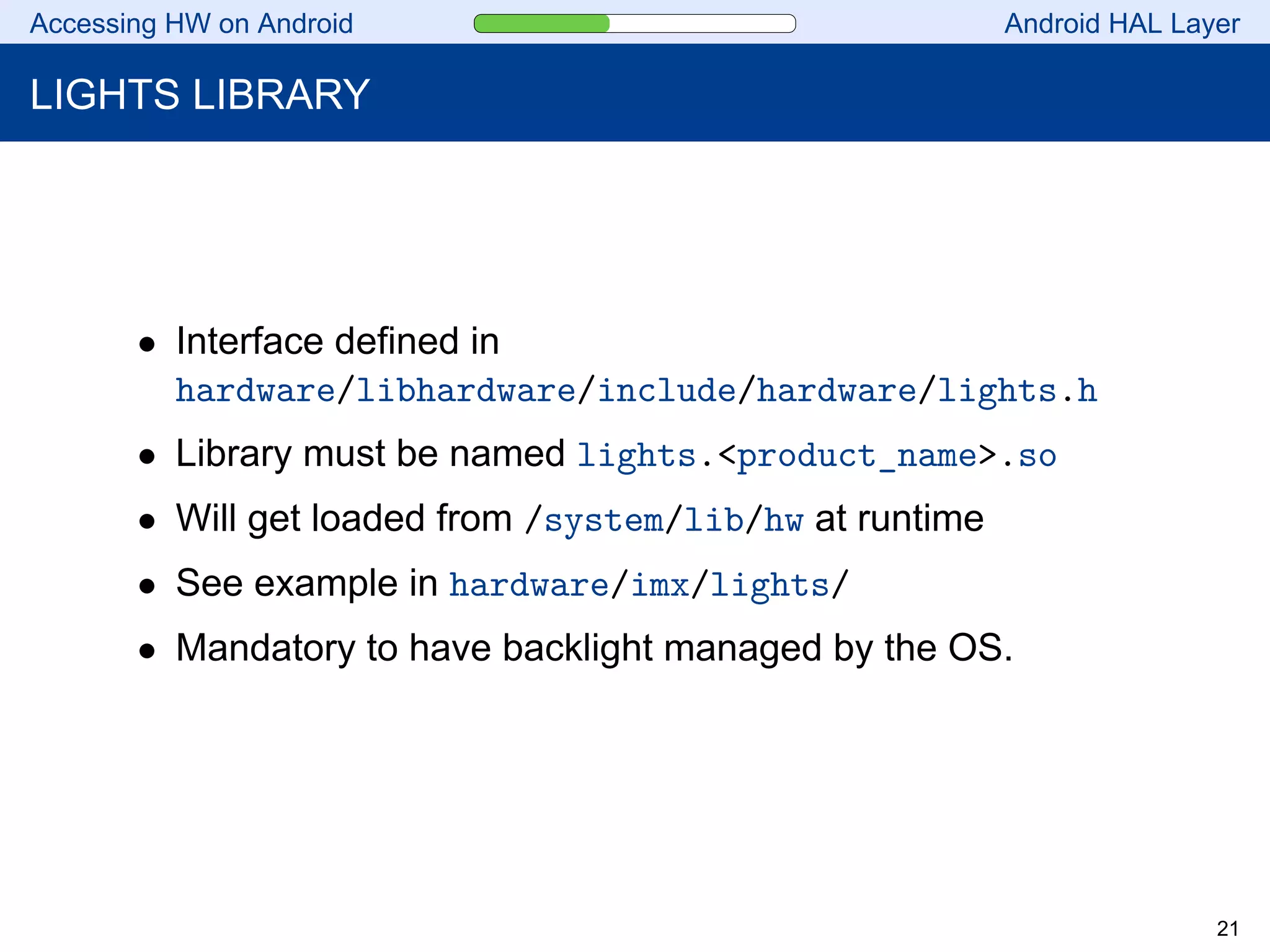 Accessing HW on Android Android HAL Layer
LIGHTS LIBRARY
• Interface defined in
hardware/libhardware/include/hardware/lights.h
• Library must be named lights.<product_name>.so
• Will get loaded from /system/lib/hw at runtime
• See example in hardware/imx/lights/
• Mandatory to have backlight managed by the OS.
21
 