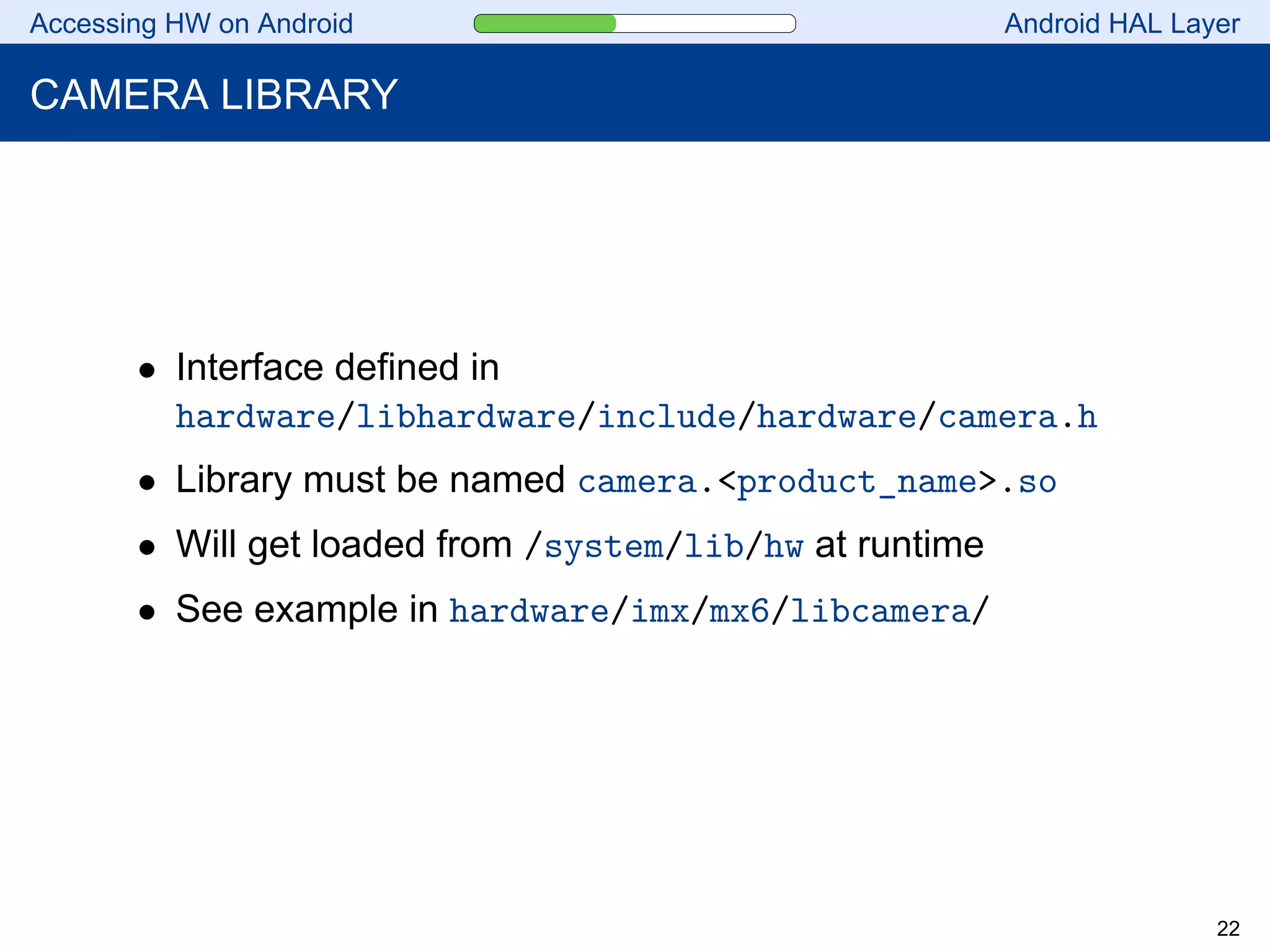 Accessing HW on Android Android HAL Layer
CAMERA LIBRARY
• Interface defined in
hardware/libhardware/include/hardware/camera.h
• Library must be named camera.<product_name>.so
• Will get loaded from /system/lib/hw at runtime
• See example in hardware/imx/mx6/libcamera/
22
 