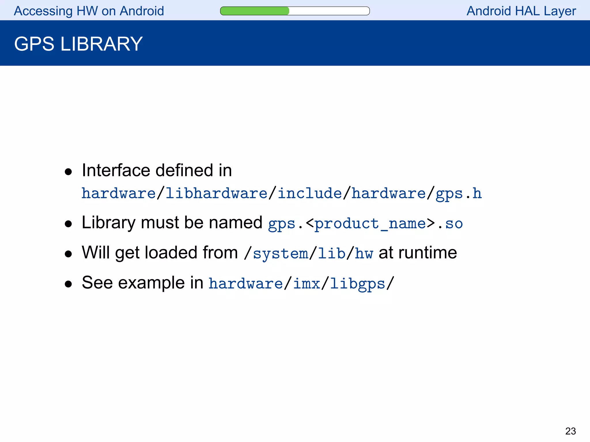 Accessing HW on Android Android HAL Layer
GPS LIBRARY
• Interface defined in
hardware/libhardware/include/hardware/gps.h
• Library must be named gps.<product_name>.so
• Will get loaded from /system/lib/hw at runtime
• See example in hardware/imx/libgps/
23
 
