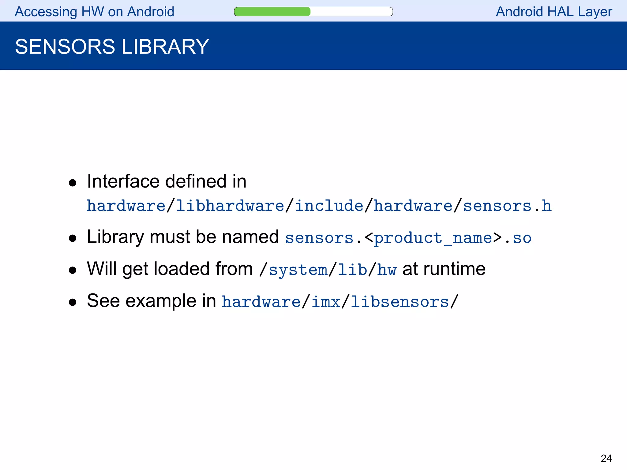 Accessing HW on Android Android HAL Layer
SENSORS LIBRARY
• Interface defined in
hardware/libhardware/include/hardware/sensors.h
• Library must be named sensors.<product_name>.so
• Will get loaded from /system/lib/hw at runtime
• See example in hardware/imx/libsensors/
24
 
