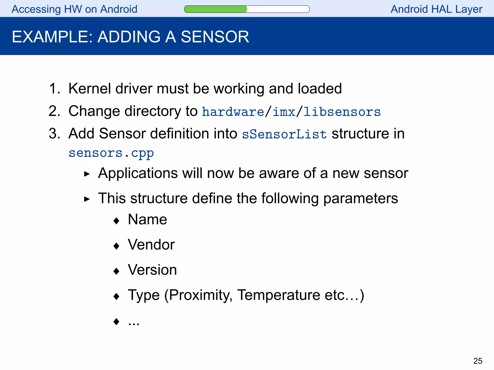 Accessing HW on Android Android HAL Layer
EXAMPLE: ADDING A SENSOR
1. Kernel driver must be working and loaded
2. Change directory to hardware/imx/libsensors
3. Add Sensor definition into sSensorList structure in
sensors.cpp
Applications will now be aware of a new sensor
This structure define the following parameters
♦ Name
♦ Vendor
♦ Version
♦ Type (Proximity, Temperature etc…)
♦ ...
25
 