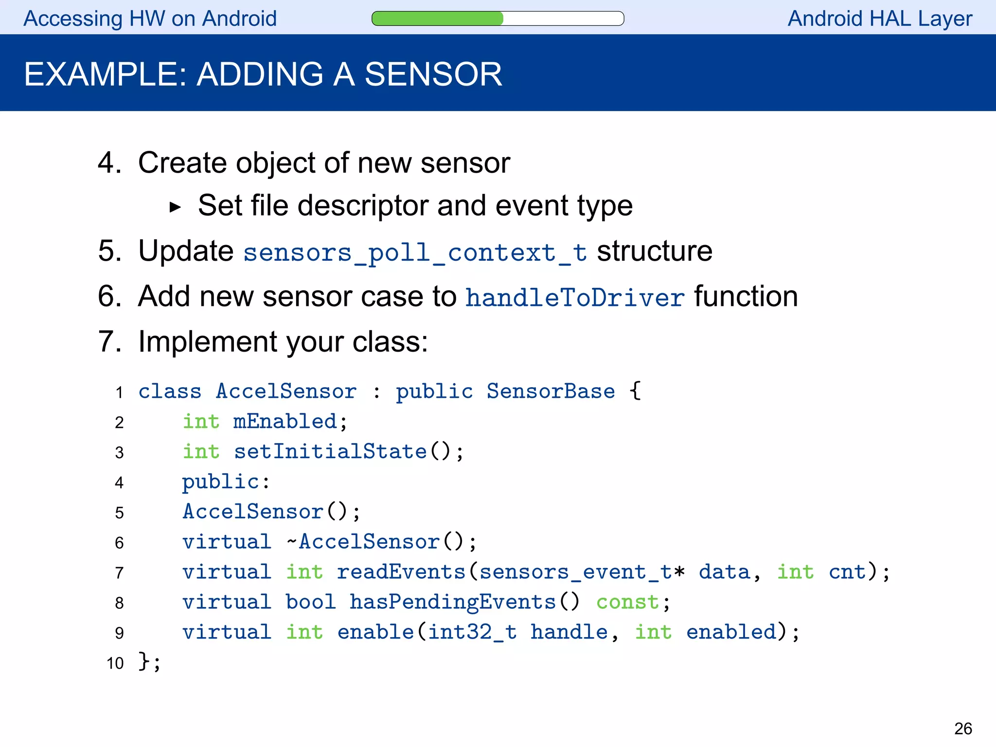 Accessing HW on Android Android HAL Layer
EXAMPLE: ADDING A SENSOR
4. Create object of new sensor
Set file descriptor and event type
5. Update sensors_poll_context_t structure
6. Add new sensor case to handleToDriver function
7. Implement your class:
1 class AccelSensor : public SensorBase {
2 int mEnabled;
3 int setInitialState();
4 public:
5 AccelSensor();
6 virtual ~AccelSensor();
7 virtual int readEvents(sensors_event_t* data, int cnt);
8 virtual bool hasPendingEvents() const;
9 virtual int enable(int32_t handle, int enabled);
10 };
26
 