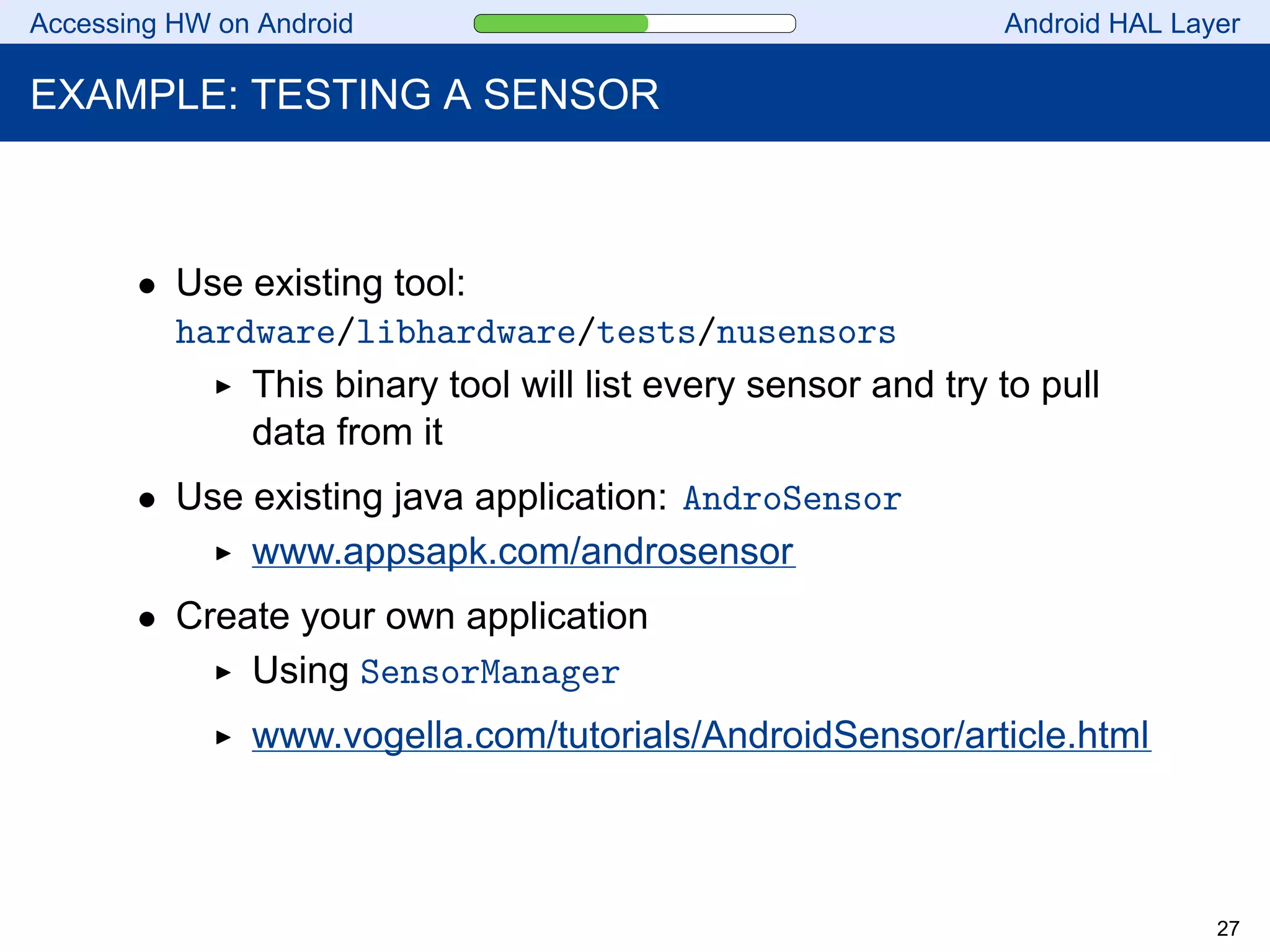 Accessing HW on Android Android HAL Layer
EXAMPLE: TESTING A SENSOR
• Use existing tool:
hardware/libhardware/tests/nusensors
This binary tool will list every sensor and try to pull
data from it
• Use existing java application: AndroSensor
www.appsapk.com/androsensor
• Create your own application
Using SensorManager
www.vogella.com/tutorials/AndroidSensor/article.html
27
 