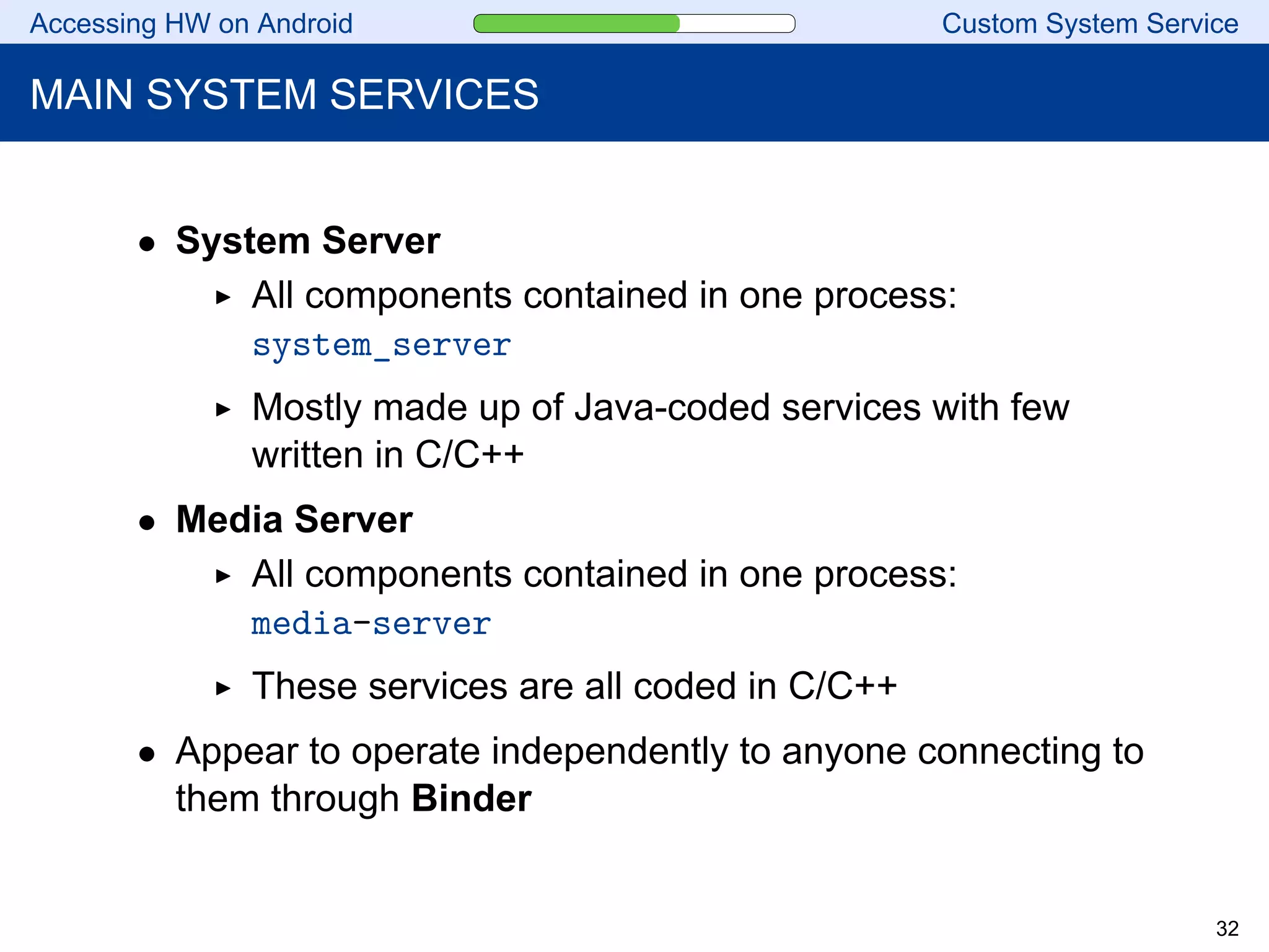 Accessing HW on Android Custom System Service
MAIN SYSTEM SERVICES
• System Server
All components contained in one process:
system_server
Mostly made up of Java-coded services with few
written in C/C++
• Media Server
All components contained in one process:
media-server
These services are all coded in C/C++
• Appear to operate independently to anyone connecting to
them through Binder
32
 