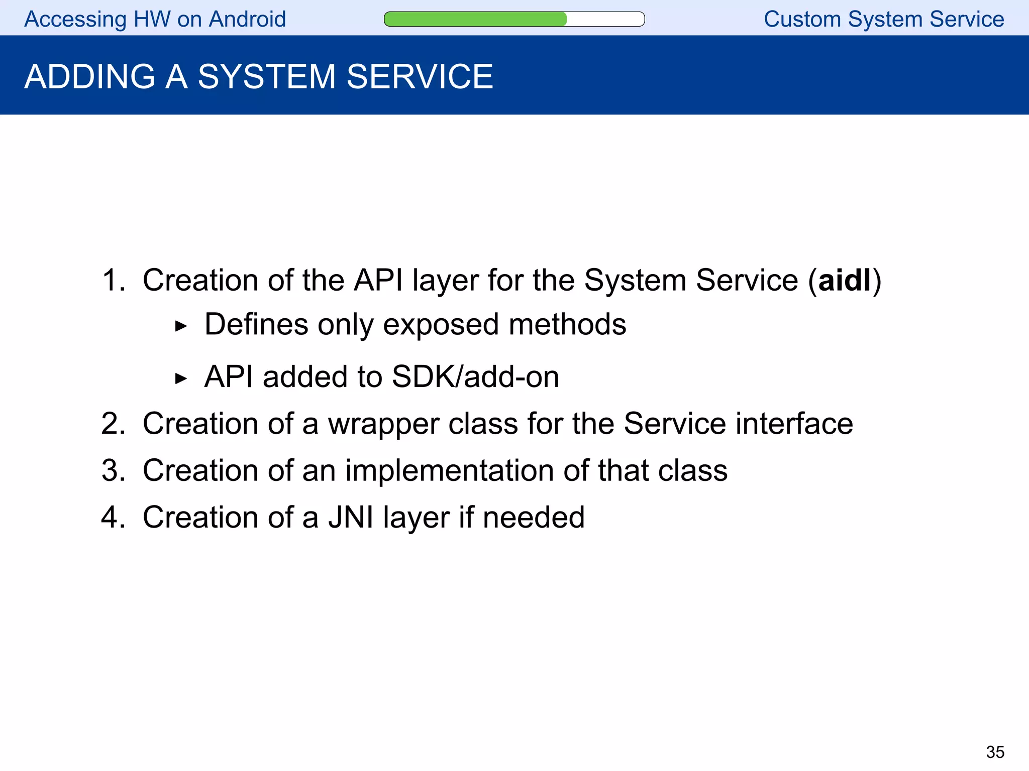 Accessing HW on Android Custom System Service
ADDING A SYSTEM SERVICE
1. Creation of the API layer for the System Service (aidl)
Defines only exposed methods
API added to SDK/add-on
2. Creation of a wrapper class for the Service interface
3. Creation of an implementation of that class
4. Creation of a JNI layer if needed
35
 