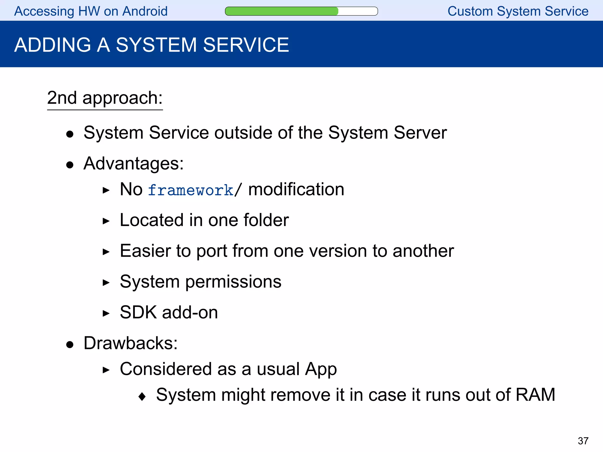Accessing HW on Android Custom System Service
ADDING A SYSTEM SERVICE
2nd approach:
• System Service outside of the System Server
• Advantages:
No framework/ modification
Located in one folder
Easier to port from one version to another
System permissions
SDK add-on
• Drawbacks:
Considered as a usual App
♦ System might remove it in case it runs out of RAM
37
 