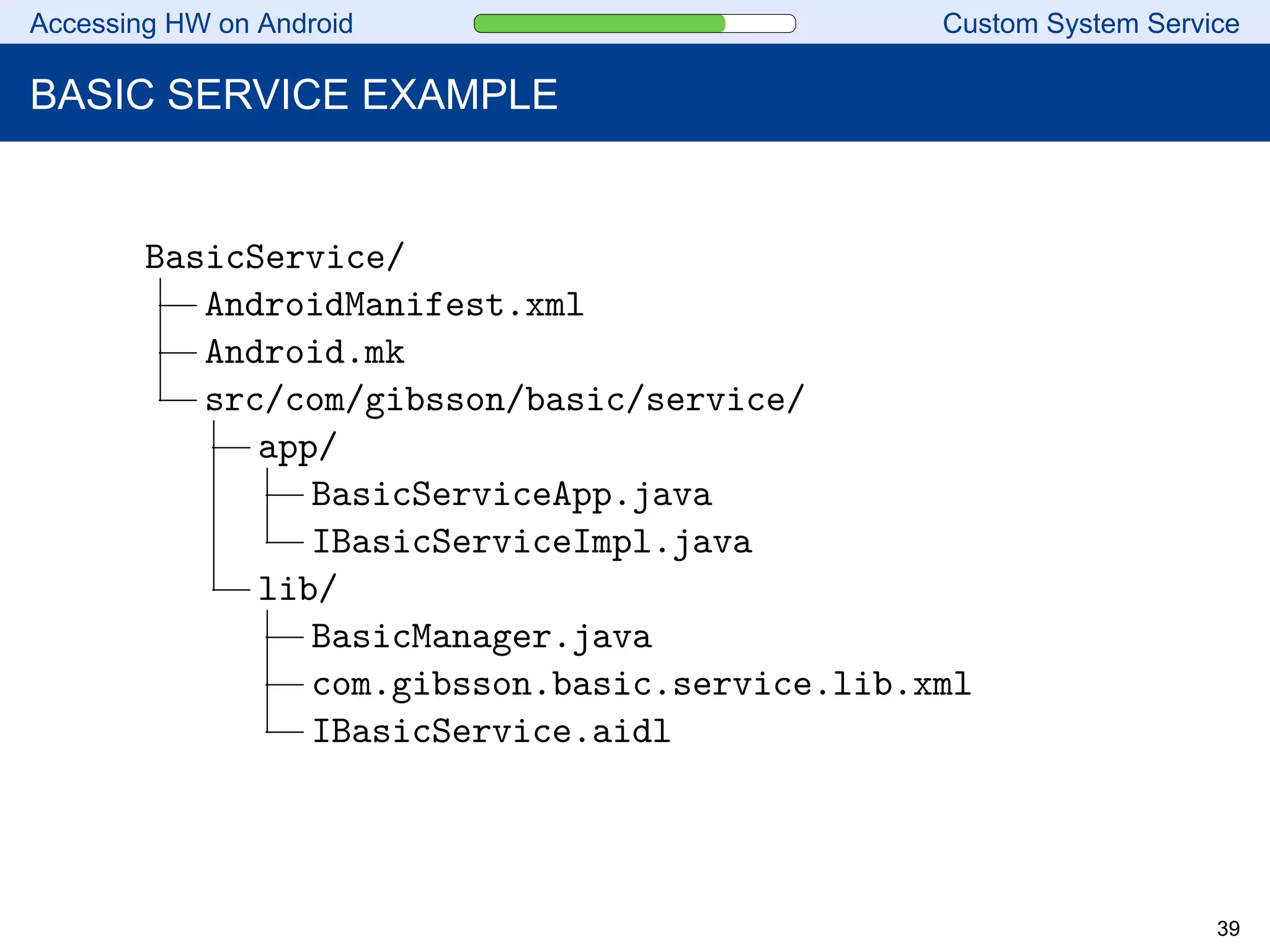 Accessing HW on Android Custom System Service
BASIC SERVICE EXAMPLE
BasicService/
AndroidManifest.xml
Android.mk
src/com/gibsson/basic/service/
app/
BasicServiceApp.java
IBasicServiceImpl.java
lib/
BasicManager.java
com.gibsson.basic.service.lib.xml
IBasicService.aidl
39
 