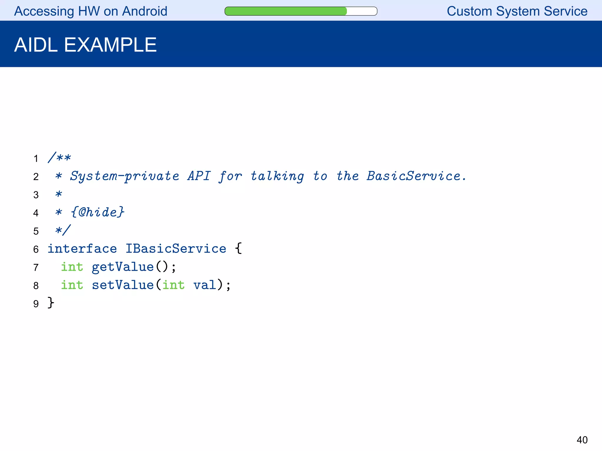 Accessing HW on Android Custom System Service
AIDL EXAMPLE
1 /**
2 * System-private API for talking to the BasicService.
3 *
4 * {@hide}
5 */
6 interface IBasicService {
7 int getValue();
8 int setValue(int val);
9 }
40
 