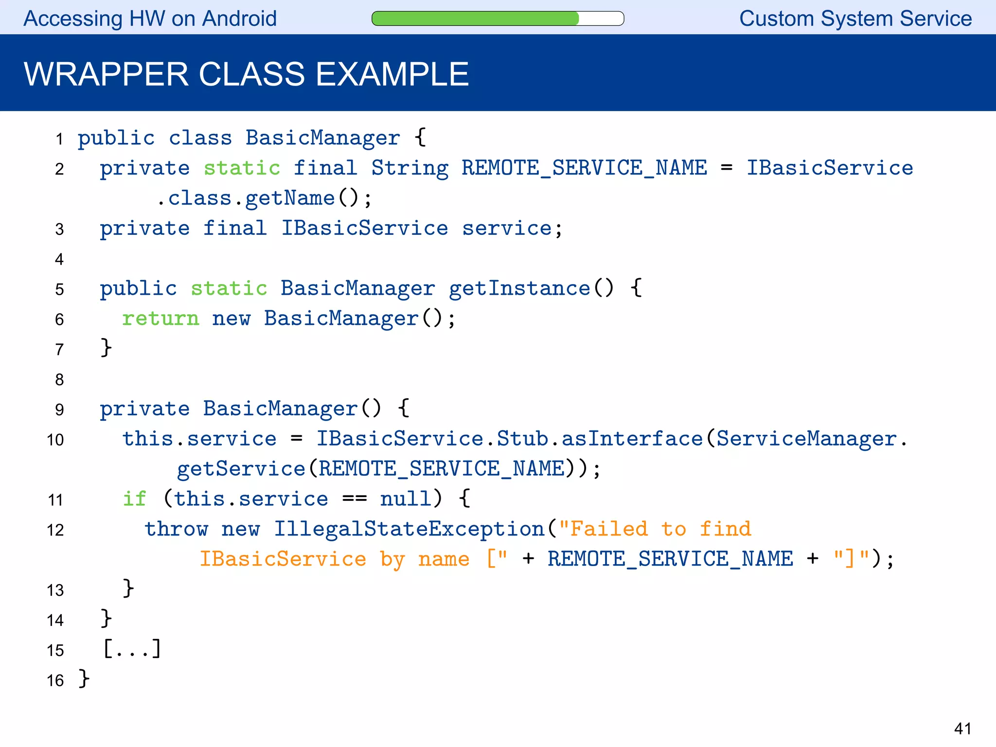 Accessing HW on Android Custom System Service
WRAPPER CLASS EXAMPLE
1 public class BasicManager {
2 private static final String REMOTE_SERVICE_NAME = IBasicService
.class.getName();
3 private final IBasicService service;
4
5 public static BasicManager getInstance() {
6 return new BasicManager();
7 }
8
9 private BasicManager() {
10 this.service = IBasicService.Stub.asInterface(ServiceManager.
getService(REMOTE_SERVICE_NAME));
11 if (this.service == null) {
12 throw new IllegalStateException("Failed to find
IBasicService by name [" + REMOTE_SERVICE_NAME + "]");
13 }
14 }
15 [...]
16 }
41
 
