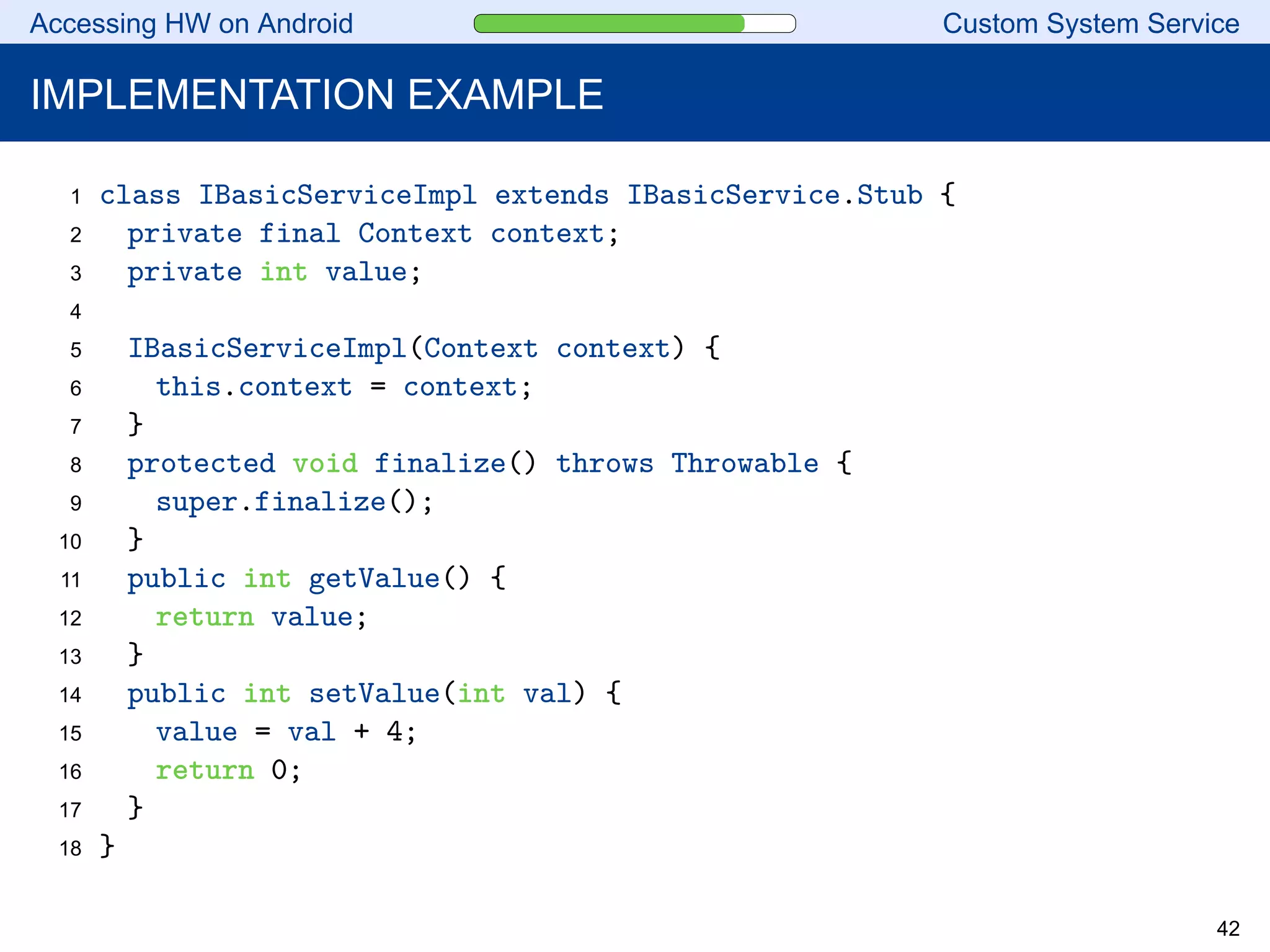 Accessing HW on Android Custom System Service
IMPLEMENTATION EXAMPLE
1 class IBasicServiceImpl extends IBasicService.Stub {
2 private final Context context;
3 private int value;
4
5 IBasicServiceImpl(Context context) {
6 this.context = context;
7 }
8 protected void finalize() throws Throwable {
9 super.finalize();
10 }
11 public int getValue() {
12 return value;
13 }
14 public int setValue(int val) {
15 value = val + 4;
16 return 0;
17 }
18 }
42
 