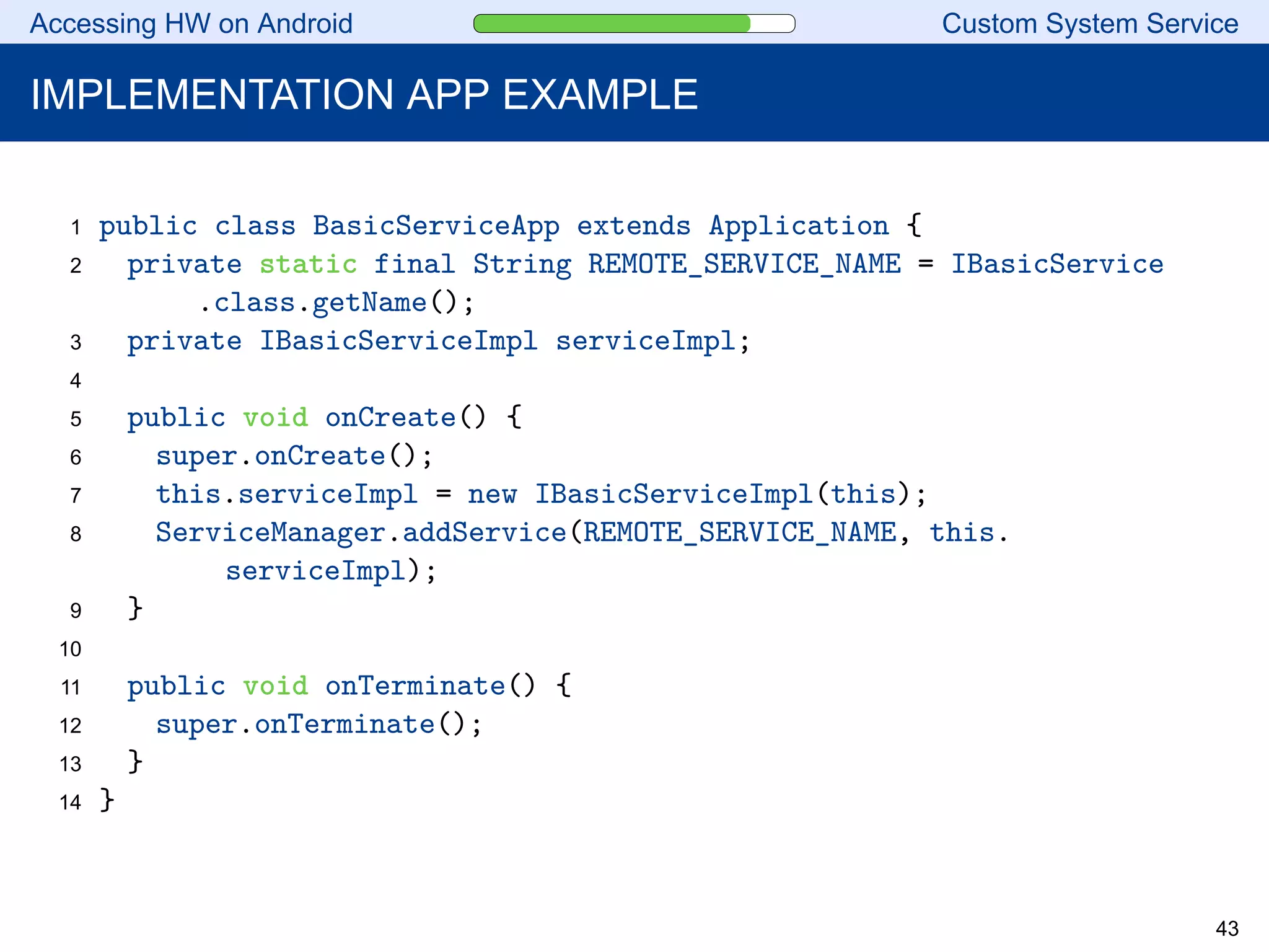 Accessing HW on Android Custom System Service
IMPLEMENTATION APP EXAMPLE
1 public class BasicServiceApp extends Application {
2 private static final String REMOTE_SERVICE_NAME = IBasicService
.class.getName();
3 private IBasicServiceImpl serviceImpl;
4
5 public void onCreate() {
6 super.onCreate();
7 this.serviceImpl = new IBasicServiceImpl(this);
8 ServiceManager.addService(REMOTE_SERVICE_NAME, this.
serviceImpl);
9 }
10
11 public void onTerminate() {
12 super.onTerminate();
13 }
14 }
43
 