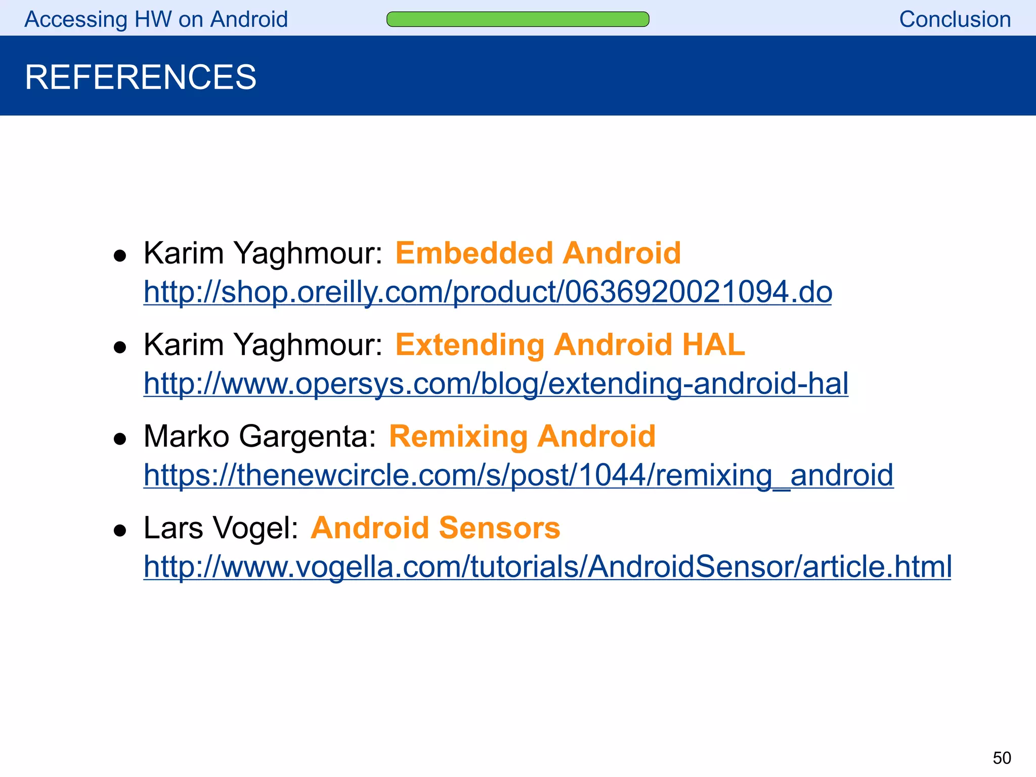 Accessing HW on Android Conclusion
REFERENCES
• Karim Yaghmour: Embedded Android
http://shop.oreilly.com/product/0636920021094.do
• Karim Yaghmour: Extending Android HAL
http://www.opersys.com/blog/extending-android-hal
• Marko Gargenta: Remixing Android
https://thenewcircle.com/s/post/1044/remixing_android
• Lars Vogel: Android Sensors
http://www.vogella.com/tutorials/AndroidSensor/article.html
50
 