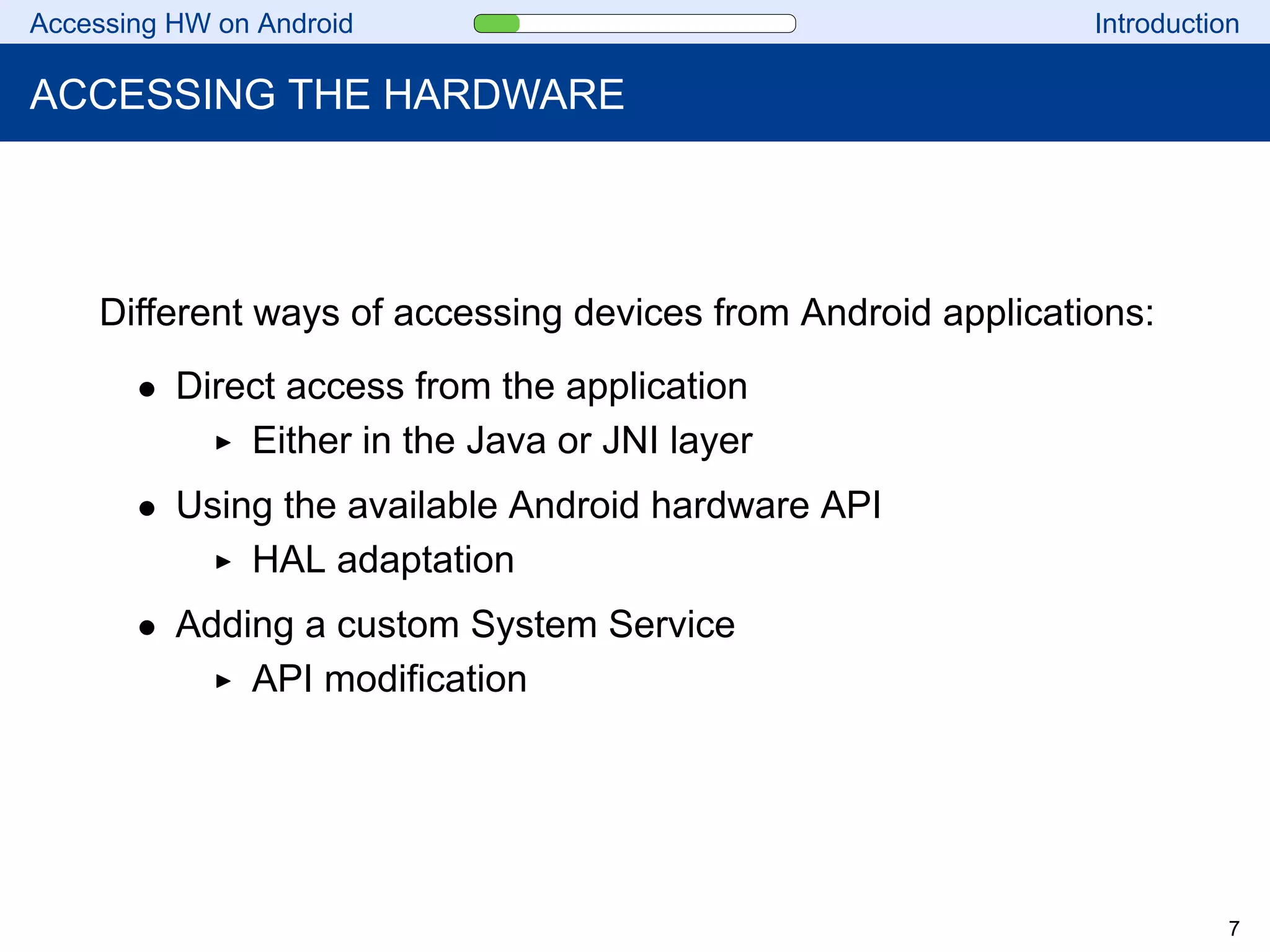 Accessing HW on Android Introduction
ACCESSING THE HARDWARE
Different ways of accessing devices from Android applications:
• Direct access from the application
Either in the Java or JNI layer
• Using the available Android hardware API
HAL adaptation
• Adding a custom System Service
API modification
7
 