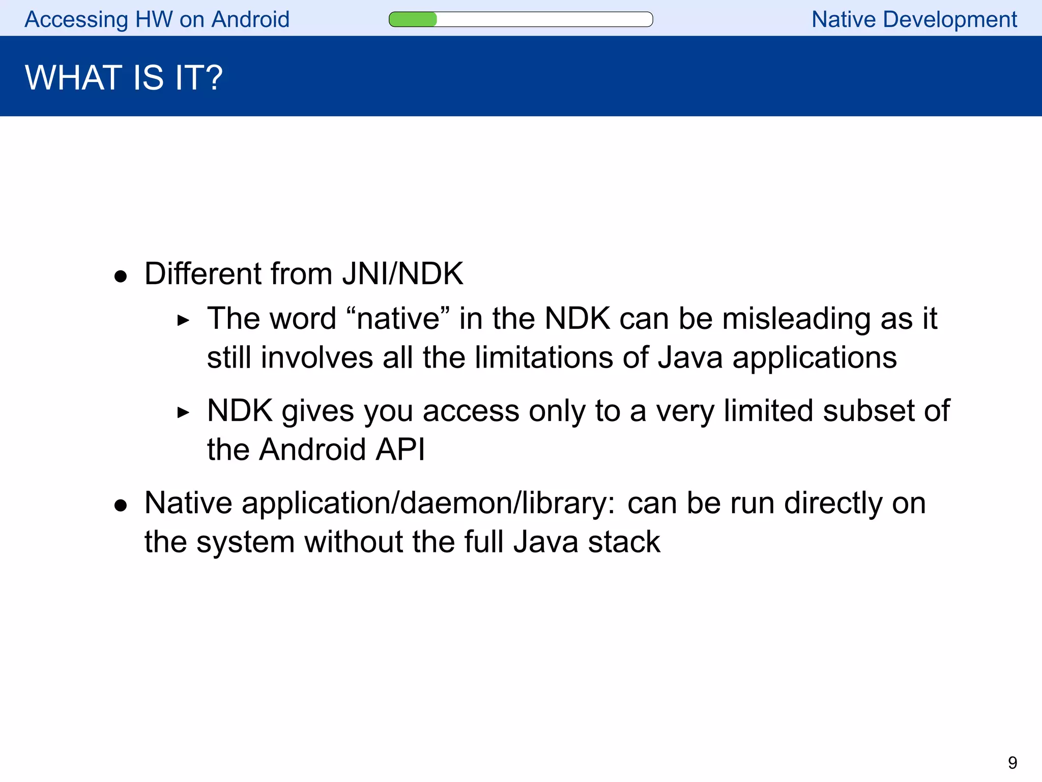 Accessing HW on Android Native Development
WHAT IS IT?
• Different from JNI/NDK
The word “native” in the NDK can be misleading as it
still involves all the limitations of Java applications
NDK gives you access only to a very limited subset of
the Android API
• Native application/daemon/library: can be run directly on
the system without the full Java stack
9
 