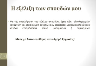 Η εξέλιξη των σπουδών μου
• Με την ολοκλήρωση του κύκλου σπουδών, έχεις ήδη ολοκληρωμένη
κατάρτιση και εξειδίκευση συνεπώς δεν απαιτείται να παρακολουθήσεις
κανένα επιπρόσθετο κύκλο μαθημάτων ή σεμιναρίων.
Μπες με Αυτοπεποίθηση στην Αγορά Εργασίας!
12
 