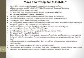 Μόνο από τον όμιλο FACEtoFACE®
16
• Από το 1984 εκπαιδεύουμε:Οργανωμένα, προγραμματισμένα και σοβαρά
• Διδάσκουμε: Λογιστική/ERP…CAD/D.T.P./WEB /Πληροφορική/ Οικονομία/ Διοίκηση/
Μεθοδικά Υπεύθυνα και με …σύστημα!!
• Τα FACEtoFACE είναι, Πιστοποιημένα Εξεταστικά και Εκπαιδευτικά κέντρα:
Soft1/ΕΟΠΠΕΠ/Autodesk/ ECDL/ATC/Rhinoceros
• Εξετάσεις διεξάγονται (με την ολοκλήρωση του εκπαιδευτικού αντικειμένου)
• Σύστημα Διδασκαλίας Καινοτόμο, Έξυπνο, Εποικοδομητικό για τον εκπαιδευόμενο.
• Επαναλήψεις Συχνές για κατανόηση της διδακτικής ύλης
• Test και Εργασίες, πραγματοποιούνται τόσα όσα για να διασφαλίσουν την αυτοπεποίθηση σε εσάς για
αναζήτηση εργασίας & της επιτυχίας για την πιστοποίηση.
• Μελέτη και Πρακτική: Κάλυψη της ύλης χωρίς μελέτη στο σπίτι, όταν το επιθυμείτε
• Προσωπικό δελτίο: Συνεχής παρακολούθηση προόδου
• Χρονοδιάγραμμα: Σύμφωνα με την ημερομηνία ολοκλήρωσης που θέλετε.
• Προγραμματισμένο και μεθοδικό μάθημα.
• Φιλικά Δίδακτρα: Για Φοιτητές, ανέργους, άτομα σε διαθεσιμότητα, εργαζόμενους και επαγγελματίες.
• Καθηγητές –ελίτ, Πιστοποιημένοι, Πτυχιούχοι με μεταδοτικότητα, και εμπειρία στο σύστημα “Face to
Face”
• Ευέλικτα προγράμματα, ποικιλία ωραρίων, ώστε να επιλέγεις σύμφωνα με τον προσωπικό σου
ελεύθερο χρόνο.
• Άμεση Έναρξη: Προγραμματισμένες ενάρξεις, κάθε εβδομάδα.
• Computer Labs: Καινοτομούμε με σύγχρονες, μοντέρνες εγκαταστάσεις εξοπλισμένες με την τελευταία
τεχνολογία στην εκπαίδευση που κάνουν το μάθημα ευχάριστο και αποτελεσματικό.
 