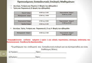 Προτεινόμενες Εκπαιδευτικές Επιλογές Μαθημάτων:
• Δευτέρα, Τετάρτη και Πέμπτη ( 3 Φορές την εβδομάδα )
• Τρίτη και Παρασκευή (2 φορές την εβδομάδα)
• Δευτέρα, Τρίτη, Τετάρτη και Παρασκευή ( 2 ως 4 Φορές την εβδομάδα
Μεσημεριανό Τμήμα Ι 14:00 έως 17:00 Υπερ-εντατικό Τμήμα Ι
13:00 έως 17:00
Πρωινό Τμήμα 10:00 έως 12:00 Υπερ-εντατικό Τμήμα Ι
10:00 έως 14:00
Μεσημεριανό Τμήμα 12:00 έως 14:00
Απογευματινό Τμήμα 17:00 έως 19:00 Υπερ-εντατικό Τμήμα ΙΙ
17:00 έως 21:00
Βραδινό Τμήμα 19:00 έως 21:00
18
Διαμορφώνονται ευέλικτα τμήματα ( ωρών ) για ειδικές περιπτώσεις σύντομης απόκτησης του
Πιστοποιητικού. Υπεύθυνη Κα Βασιλοπούλου
*Συμπλήρωσε την επιθυμητή σου Εκπαιδευτική επιλογή για να εξυπηρετηθείς αν είναι
διαθέσιμες θέσεις:
α) Ημέρες:_________________Ώρες:________________________
α)Ημέρες:_________________Ώρες:________________________
 