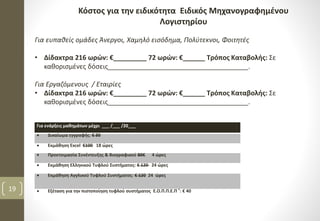 Για ευπαθείς ομάδες Άνεργοι, Χαμηλό εισόδημα, Πολύτεκνοι, Φοιτητές
• Δίδακτρα 216 ωρών: €_________ 72 ωρών: €______ Τρόπος Καταβολής: Σε
καθορισμένες δόσεις______________________________________.
Για Εργαζόμενους / Εταιρίες
• Δίδακτρα 216 ωρών: €_________ 72 ωρών: €______ Τρόπος Καταβολής: Σε
καθορισμένες δόσεις______________________________________.
Κόστος για την ειδικότητα Ειδικός Μηχανογραφημένου
Λογιστηρίου
Για ενάρξεις μαθημάτων μέχρι ___ /___ /20___
 Δικαίωμα εγγραφής: € 30
 Εκμάθηση Excel €100 18 ώρες
 Προετοιμασία Συνέντευξης & Βιογραφικού 80€ 4 ώρες
 Εκμάθηση Ελληνικού Τυφλού Συστήματος: € 120 24 ώρες
 Εκμάθηση Αγγλικού Τυφλού Συστήματος: € 120 24 ώρες
 Εξέταση για την πιστοποίηση τυφλού συστήματος Ε.Ο.Π.Π.Ε.Π ®: € 4019
 