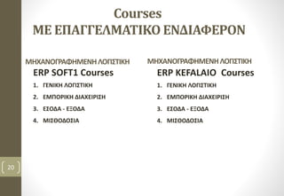 Courses
ΜΕ ΕΠΑΓΓΕΛΜΑΤΙΚΟ ΕΝΔΙΑΦΕΡΟΝ
ERP SOFT1 Courses
1. ΓΕΝΙΚΗ ΛΟΓΙΣΤΙΚΗ
2. ΕΜΠΟΡΙΚΗ ΔΙΑΧΕΙΡΙΣΗ
3. ΕΣΟΔΑ - ΕΞΟΔΑ
4. ΜΙΣΘΟΔΟΣΙΑ
20
ERP KEFALAIO Courses
1. ΓΕΝΙΚΗ ΛΟΓΙΣΤΙΚΗ
2. ΕΜΠΟΡΙΚΗ ΔΙΑΧΕΙΡΙΣΗ
3. ΕΣΟΔΑ - ΕΞΟΔΑ
4. ΜΙΣΘΟΔΟΣΙΑ
ΜΗΧΑΝΟΓΡΑΦΗΜΕΝΗΛΟΓΙΣΤΙΚΗΜΗΧΑΝΟΓΡΑΦΗΜΕΝΗΛΟΓΙΣΤΙΚΗ
 