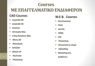 Courses
ΜΕ ΕΠΑΓΓΕΛΜΑΤΙΚΟ ΕΝΔΙΑΦΕΡΟΝ
CAD Courses
 AutoCAD 2D
 AutoCAD 3D
 Inventor
 3D Studio Max
 V-Ray Renderer Max
 Rhino 3D
 RhinoGold
 ArhiCAD
 Sketch UP
 Illustrator
 Photoshop
21
W.E.B. Courses
 Dreamweaver
 Flash
 Joomla
 HTML-
 CSS
 Photoshop
 Virtuemart (e-shop)
 Uploading
 Marketing στο
Διαδίκτυο
 