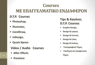 23
Courses
ΜΕ ΕΠΑΓΓΕΛΜΑΤΙΚΟ ΕΝΔΙΑΦΕΡΟΝ
D.T.P. Courses
 Photoshop,
 Illustrator,
 CorelDraw,
 InDesign,
 Quark Xpress
Tips & Κανόνες
D.T.P. Courses
 Graphic Design,
 Design & Layout,
 Design & Format,
 Design & Color,
 Design & Εικόνα,
 Τυπογραφική Τέχνη,
 Υποδομή στη Γραφιστική
Τέχνη.
Video / Audio Courses
 After Effects
 Premiere
 