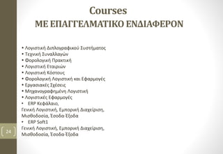 Courses
ΜΕ ΕΠΑΓΓΕΛΜΑΤΙΚΟ ΕΝΔΙΑΦΕΡΟΝ
24
 Λογιστική Διπλογραφικού Συστήματος
 Τεχνική Συναλλαγών
 Φορολογική Πρακτική
 Λογιστική Εταιριών
 Λογιστική Kόστους
 Φορολογική Λογιστική και Εφαρμογές
 Εργασιακές Σχέσεις
 Μηχανογραφημένη Λογιστική
 Λογιστικές Εφαρμογές
• ERP Κεφάλαιο,
Γενική Λογιστική, Εμπορική Διαχείριση,
Μισθοδοσία, Έσοδα-Έξοδα
• ERP Soft1
Γενική Λογιστική, Εμπορική Διαχείριση,
Μισθοδοσία, Έσοδα-Έξοδα
 