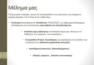 Μέλημα μας
6
Η δημιουργία στελεχών, ικανών να ανταποκριθούν στις απαιτήσεις της σύγχρονης
αγοράς εργασίας. Για το λόγο αυτό υιοθετούμε:
• Επιπλέον ώρες εξάσκησης στο Εκπαιδευτήριό μας, πάντα με τον
Καθηγητή του τμήματος των εισηγήσεων
• Αυτόνομη Εποικοδομητική Εκπαίδευση “FACEtoFACE”, με σαφές χρονοδιάγραμμα
ολοκλήρωσης και πιστοποίησης προς όφελος του Εκπαιδευόμενου.
• Επιπρόσθετα Project Επανάληψης για αξιολόγηση της προόδου των
εισηγήσεων και απόκτηση εργασιακής εμπειρίας!
• Αναπλήρωση απουσιών (δικαιολογημένων)
• Αλλαγή ωραρίων… (κατόπιν συνεννόησης)
 