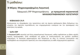 Τι μαθαίνω:
΄Β Μέρος: Μηχανογραφημένη Λογιστική
Εφαρμογές ERP Μηχανογράφησης με πραγματικά παραστατικά
ΜΗΧΑΝΟΓΡΑΦΗΜΕΝΟΥ ΛΟΓΙΣΤΗΡΙΟΥ
• ΚΕΦΑΛΑΙΟ E.R.P.
Αξιοποιώντας τις πληροφορίες που προκύπτουν από την άριστα σχεδιασμένη βάση δεδομένων του,
επιτρέπει την ταχύτατη εκμετάλλευση των επιχειρηματικών ευκαιριών και την προσαρμογή στις
απαιτήσεις της αγοράς.
• Soft1 ERP
Το λογισμικό Soft1 αποτελεί μία λύση επαγγελματικού λογισμικού, καθώς σχεδιάστηκε με βάση υψηλές
τεχνικές προδιαγραφές. Είναι κατάλληλο για χρήση σε αναπτυσσόμενες και μεσαίου μεγέθους
επιχειρήσεις Το λογισμικό χαρακτηρίζεται από πληρότητα σε όλες τις ενότητες λειτουργιών που
περιλαμβάνει και ενσωματώνει πρακτικές που είναι απαραίτητες σε κάθε επιχειρηματική οργάνωση.
8
 