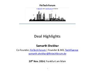 1 
Deal Highlights 
Samarth Shekhar 
Co-Founder, FinTech Forum | Founder & MD, TechFluence 
samarth.shekhar@fintechforum.de 
20th Nov. 2014, Frankfurt am Main 
FinTech Forum 
a BankITX and TechFluence initiative  