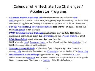9 
Calendar of FinTech Startup Challenges / Accelerator Programs 
•Accenture FinTech Innovation Lab: deadline 05-Dec.-2014 for the New York program (ca. July 2015 for APAC/Hong Kong; Sep. for London; Oct. for Dublin). Very interesting for B2B / enterprise tech startups focused on financial services. 
•Barclays Accelerator, powered by Techstars: deadline 09-Jan-2015. Read about their first cohort of ten startups. 
•SWIFT Innotribe Startup Challenge: applications start ca. Feb. 2015 (to be announced soon). Read about the 15 finalists and the 47 semi-finalists of 2014 
•BBVA Open Talent: applications ca. Apr.-Jun. (see the 2014 schedule here). European finals ca. Sep. Check out the sixty finalists of the 2014 (the competition’s sixth edition). 
•Startupbootcamp FinTech: applications / pitch days ca. Apr.- Jun. Selection days ca. July. Here is the first cohort of 10 startups that pitched at 2014 Demo Day. 
•Dassault 3D FinTech Challenge: applications ca. Aug. Launched in 2013 in collaboration with Level39, 3D a 7-week accelerator program focused on buy-side fintech innovations. Check out the finalists of the 2014 Challenge.  