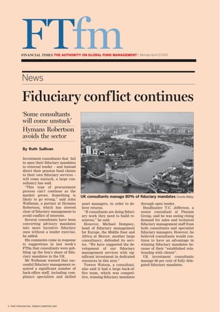 © THE FINANCIAL TIMES LIMITED 2013
Investment consultants that fail
to open their fiduciary mandates
to external tender – and instead
direct their pension fund clients
to their own fiduciary services –
will come unstuck, a large con-
sultancy has said.
“This type of procurement
process can’t continue as the
market grows. Something is
likely to go wrong,” said John
Walbaum, a partner at Hymans
Robertson, which has steered
clear of fiduciary management to
avoid conflict of interests.
Several consultants have been
converting advisory mandates
into more lucrative fiduciary
ones without a tender exercise,
he added.
His comments come in response
to suggestions in last week’s
FTfm that consultants were gob-
bling up the lion’s share of fidu-
ciary mandates in the UK.
Mr Walbaum warned that suc-
cessful fiduciary management re-
quired a significant number of
back-office staff, including com-
pliance specialists and skilled
asset managers, in order to de-
liver returns.
“If consultants are doing fiduci-
ary work they need to build re-
sources,” he said.
However, Michael Dempsey,
head of fiduciary management
for Europe, the Middle East and
Africa at Mercer, another large
consultancy, defended its serv-
ice. “We have supported the de-
velopment of our fiduciary
management services with sig-
nificant investment in dedicated
resources in this area.”
Towers Watson, a consultant,
also said it had a large back-of-
fice team, which was competi-
tive, winning fiduciary mandates
through open tender.
Headhunter T.C. Jefferson, a
senior consultant at Plenum
Group, said he was seeing rising
demand for sales and technical
fiduciary management staff from
both consultants and specialist
fiduciary managers. However, he
believed consultants would con-
tinue to have an advantage in
winning fiduciary mandates be-
cause of their “established rela-
tionship with clients”.
UK investment consultants
manage 80 per cent of fully dele-
gated fiduciary mandates.
News
Fiduciary conflict continues
UK consultants manage 80% of ﬁduciary mandates Charlie Bibby
By Ruth Sullivan
‘Some consultants
will come unstuck’
Hymans Robertson
avoids the sector
FTfmTHE AUTHORITY ON GLOBAL FUND MANAGEMENT | Monday April 22 2013
 