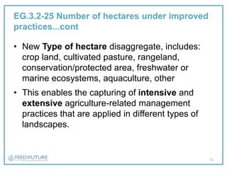 EG.3.2-25 Number of hectares under improved
practices...cont
• New Type of hectare disaggregate, includes:
crop land, cultivated pasture, rangeland,
conservation/protected area, freshwater or
marine ecosystems, aquaculture, other
• This enables the capturing of intensive and
extensive agriculture-related management
practices that are applied in different types of
landscapes.
11
 