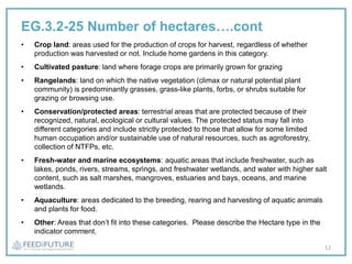 EG.3.2-25 Number of hectares….cont
• Crop land: areas used for the production of crops for harvest, regardless of whether
production was harvested or not. Include home gardens in this category.
• Cultivated pasture: land where forage crops are primarily grown for grazing
• Rangelands: land on which the native vegetation (climax or natural potential plant
community) is predominantly grasses, grass-like plants, forbs, or shrubs suitable for
grazing or browsing use.
• Conservation/protected areas: terrestrial areas that are protected because of their
recognized, natural, ecological or cultural values. The protected status may fall into
different categories and include strictly protected to those that allow for some limited
human occupation and/or sustainable use of natural resources, such as agroforestry,
collection of NTFPs, etc.
• Fresh-water and marine ecosystems: aquatic areas that include freshwater, such as
lakes, ponds, rivers, streams, springs, and freshwater wetlands, and water with higher salt
content, such as salt marshes, mangroves, estuaries and bays, oceans, and marine
wetlands.
• Aquaculture: areas dedicated to the breeding, rearing and harvesting of aquatic animals
and plants for food.
• Other: Areas that don’t fit into these categories. Please describe the Hectare type in the
indicator comment.
12
 