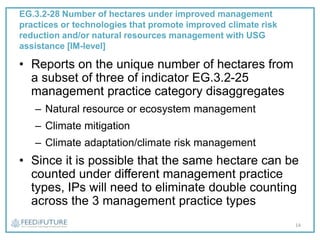 EG.3.2-28 Number of hectares under improved management
practices or technologies that promote improved climate risk
reduction and/or natural resources management with USG
assistance [IM-level]
• Reports on the unique number of hectares from
a subset of three of indicator EG.3.2-25
management practice category disaggregates
– Natural resource or ecosystem management
– Climate mitigation
– Climate adaptation/climate risk management
• Since it is possible that the same hectare can be
counted under different management practice
types, IPs will need to eliminate double counting
across the 3 management practice types
14
 
