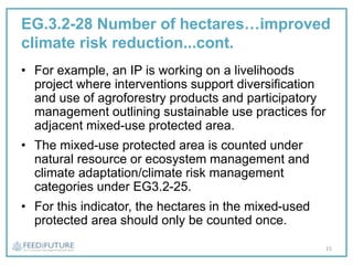 EG.3.2-28 Number of hectares…improved
climate risk reduction...cont.
• For example, an IP is working on a livelihoods
project where interventions support diversification
and use of agroforestry products and participatory
management outlining sustainable use practices for
adjacent mixed-use protected area.
• The mixed-use protected area is counted under
natural resource or ecosystem management and
climate adaptation/climate risk management
categories under EG3.2-25.
• For this indicator, the hectares in the mixed-used
protected area should only be counted once.
15
 