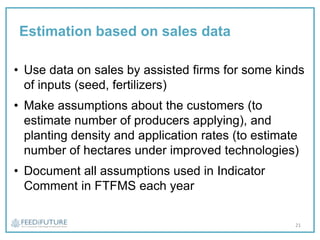 Estimation based on sales data
• Use data on sales by assisted firms for some kinds
of inputs (seed, fertilizers)
• Make assumptions about the customers (to
estimate number of producers applying), and
planting density and application rates (to estimate
number of hectares under improved technologies)
• Document all assumptions used in Indicator
Comment in FTFMS each year
21
 