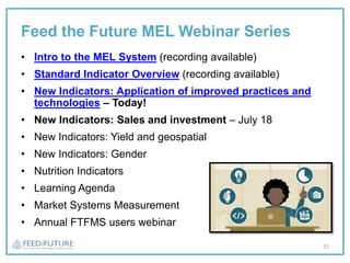 Feed the Future MEL Webinar Series
• Intro to the MEL System (recording available)
• Standard Indicator Overview (recording available)
• New Indicators: Application of improved practices and
technologies – Today!
• New Indicators: Sales and investment – July 18
• New Indicators: Yield and geospatial
• New Indicators: Gender
• Nutrition Indicators
• Learning Agenda
• Market Systems Measurement
• Annual FTFMS users webinar
27
 