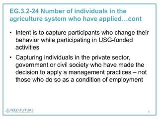 EG.3.2-24 Number of individuals in the
agriculture system who have applied…cont
• Intent is to capture participants who change their
behavior while participating in USG-funded
activities
• Capturing individuals in the private sector,
government or civil society who have made the
decision to apply a management practices – not
those who do so as a condition of employment
8
 