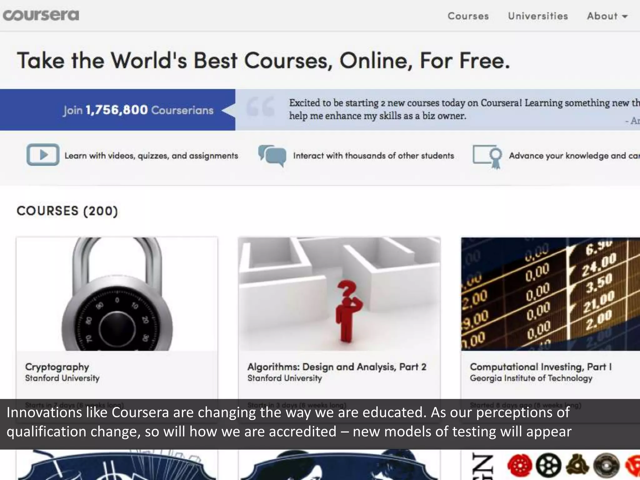 Innovations like Coursera are changing the way we are educated. As our perceptions of
qualification change, so will how we are accredited – new models of testing will appear
 