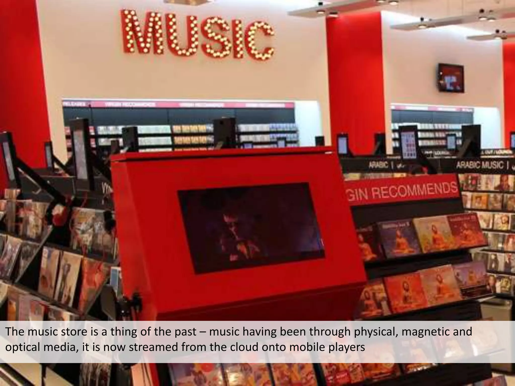 The music store is a thing of the past – music having been through physical, magnetic and
optical media, it is now streamed from the cloud onto mobile players
 
