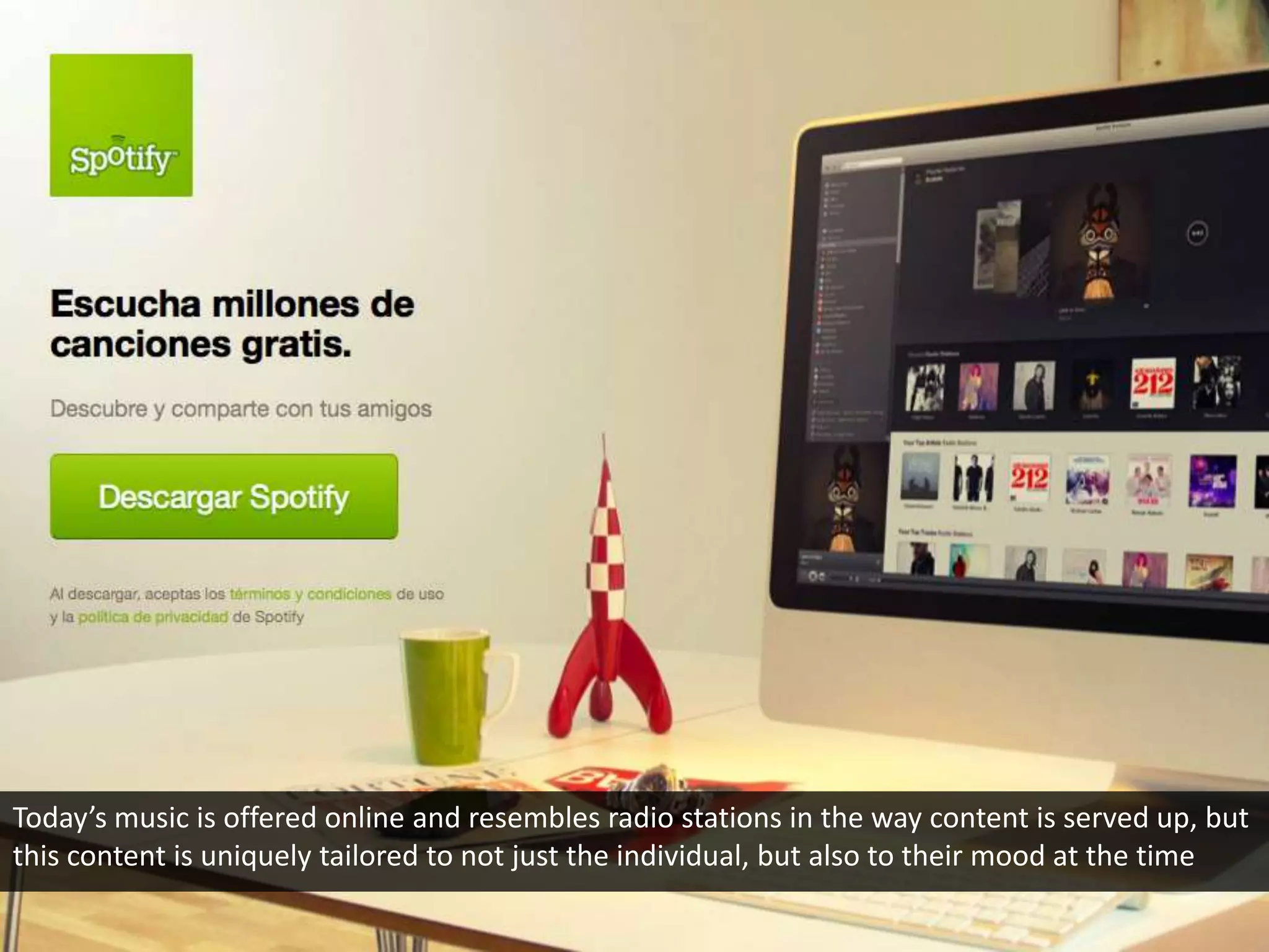 Today’s music is offered online and resembles radio stations in the way content is served up, but
this content is uniquely tailored to not just the individual, but also to their mood at the time
 